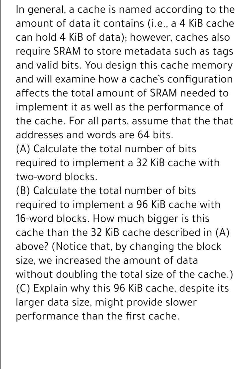 In general, a cache is named according to the
amount of data it contains (i.e., a 4 KiB cache
can hold 4 KiB of data); however, caches also
require SRAM to store metadata such as tags
and valid bits. You design this cache memory
and will examine how a cache's configuration
affects the total amount of SRAM needed to
implement it as well as the performance of
the cache. For all parts, assume that the that
addresses and words are 64 bits.
(A) Calculate the total number of bits
required to implement a 32 KiB cache with
two-word blocks.
(B) Calculate the total number of bits
required to implement a 96 KiB cache with
16-word blocks. How much bigger is this
cache than the 32 KiB cache described in (A)
above? (Notice that, by changing the block
size, we increased the amount of data
without doubling the total size of the cache.)
(C) Explain why this 96 KiB cache, despite its
larger data size, might provide slower
performance than the first cache.
