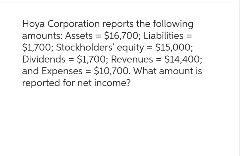 Hoya Corporation reports the following
amounts: Assets = $16,700; Liabilities =
$1,700; Stockholders' equity = $15,000;
Dividends $1,700; Revenues = $14,400;
and Expenses = $10,700. What amount is
reported for net income?