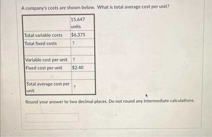 A company's costs are shown below. What is total average cost per unit?
Total variable costs
Total fixed costs
15,647
units
$6,375
?
Variable cost per unit?
Fixed cost per unit
Total average cost per
unit
$2.40
?
Round your answer to two decimal places. Do not round any intermediate calculations.