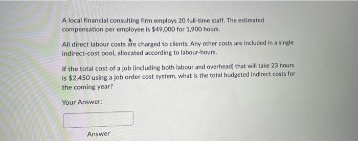 A local financial consulting firm employs 20 full-time staff. The estimated
compensation per employee is $49,000 for 1,900 hours.
All direct labour costs are charged to clients. Any other costs are included in a single
indirect-cost pool, allocated according to labour-hours.
If the total cost of a job (including both labour and overhead) that will take 23 hours
is $2,450 using a job order cost system, what is the total budgeted indirect costs for
the coming year?
Your Answer:
Answer