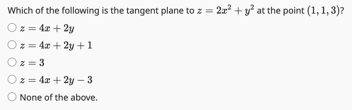 Which of the following is the tangent plane to z =
Oz = 4x + 2y
O z = 4x + 2y + 1
Oz=3
z = 4x + 2y - 3
None of the above.
2x² + y² at the point (1, 1, 3)?