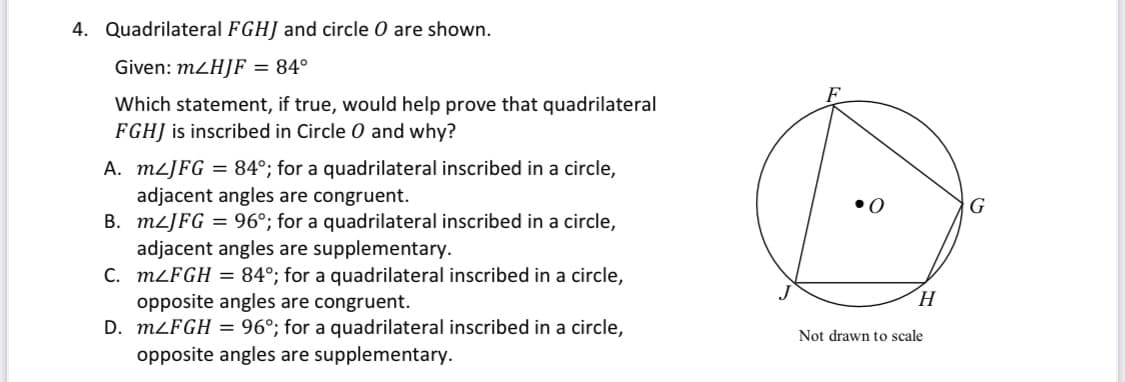 4. Quadrilateral FGHJ and circle O are shown.
Given: m2H]F = 84°
Which statement, if true, would help prove that quadrilateral
FGHJ is inscribed in Circle O and why?
A. MLJFG = 84°; for a quadrilateral inscribed in a circle,
adjacent angles are congruent.
B. MLJFG = 96°; for a quadrilateral inscribed in a circle,
adjacent angles are supplementary.
C. MLFGH = 84°; for a quadrilateral inscribed in a circle,
opposite angles are congruent.
D. MLFGH = 96°; for a quadrilateral inscribed in a circle,
opposite angles are supplementary.
•0
G
H.
Not drawn to scale

