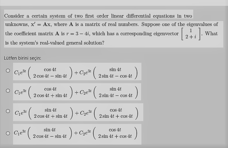 Consider a certain system of two first order linear differential equations in two
unknowns, x' = Ax, where A is a matrix of real numbers. Suppose one of the eigenvalues of
the coefficient matrix A is r = 3 – 4i, which has a corresponding eigenvector
What
is the system's real-valued general solution?
Lütfen birini seçin:
cos 4t
2 cos 4t – sin 4t
:)-
sin 4t
Cest
+ Cze* ( .
2 sin 4t – cos 4t
cos 4t
sin 4t
O Ciešt
+ C2e3t
2 cos 4t + sin 4t
2 sin 4t – cos 4t
)
sin 4t
cos 4t
+ Cze%
2 cos 4t + sin 4t
2 sin 4t + cos 4t
Cos 4t
2 sin 4t + cos 4t
sin 4t
O Cget
+ Cze* (,
2 cos 4t – sin 4t
-
