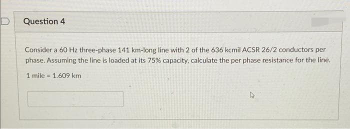 Question 4
Consider a 60 Hz three-phase 141 km-long line with 2 of the 636 kcmil ACSR 26/2 conductors per
phase. Assuming the line is loaded at its 75% capacity, calculate the per phase resistance for the line.
1 mile = 1.609 km
