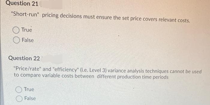 Question 21
"Short-run" pricing decisions must ensure the set price covers relevant costs.
True
False
Question 22
"Price/rate" and "efficiency" (i.e. Level 3) variance analysis techniques cannot be used
to compare variable costs between different production time periods
True
False

