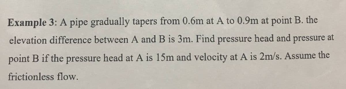 Example 3: A pipe gradually tapers from 0.6m at A to 0.9m at point B. the
elevation difference between A and B is 3m. Find pressure head and pressure at
point B if the pressure head at A is 15m and velocity at A is 2m/s. Assume the
frictionless flow.
