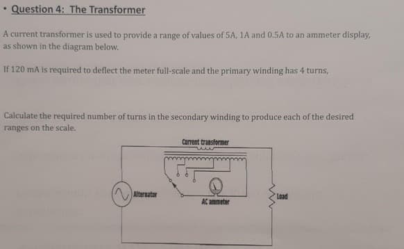Question 4: The Transformer
A current transformer is used to provide a range of values of 5A, 1A and 0.5A to an ammeter display,
as shown in the diagram below.
If 120 mA is required to deflect the meter full-scale and the primary winding has 4 turns,
Calculate the required number of turns in the secondary winding to produce each of the desired
ranges on the scale.
Current transformer
AAlternator
Load
AC ammeter
