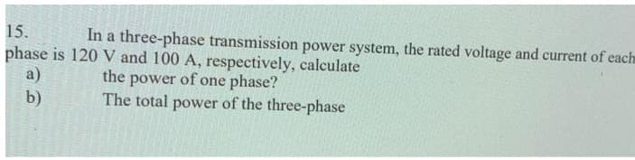 15.
In a three-phase transmission power system, the rated voltage and current of each
phase is 120 V and 100 A, respectively, calculate
the power of one phase?
The total power of the three-phase
a)
b)
