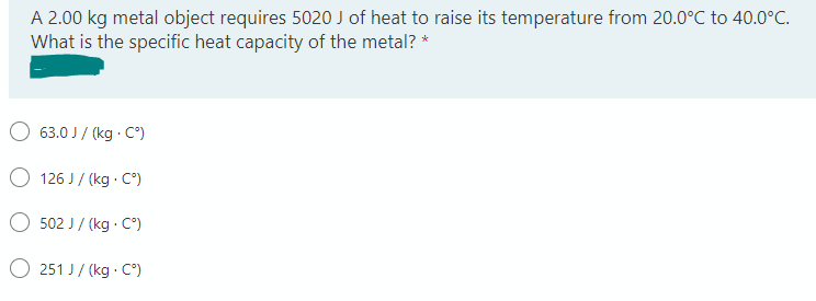 A 2.00 kg metal object requires 5020 J of heat to raise its temperature from 20.0°C to 40.0°C.
What is the specific heat capacity of the metal? *
63.0 J/(kg. C°)
126 J/(kg. C°)
502 J/(kg. C°)
251 J/(kg. C°)