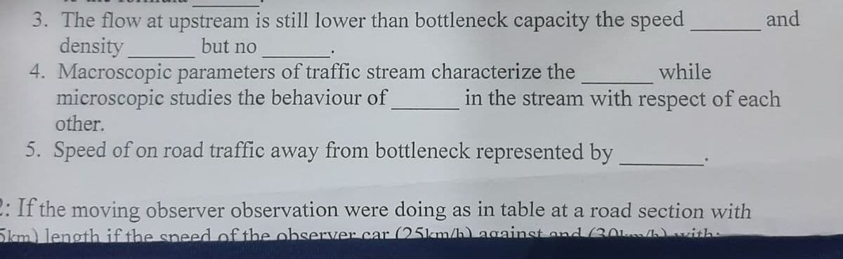 3. The flow at upstream is still lower than bottleneck capacity the speed
density
4. Macroscopic parameters of traffic stream characterize the
microscopic studies the behaviour of
other.
and
but no
while
in the stream with respect of each
5. Speed of on road traffic away from bottleneck represented by
2: If the moving observer observation were doing as in table at a road section with
Skm) length if the speed of the observer car (25km/h) Against ond (30k/h)vith
