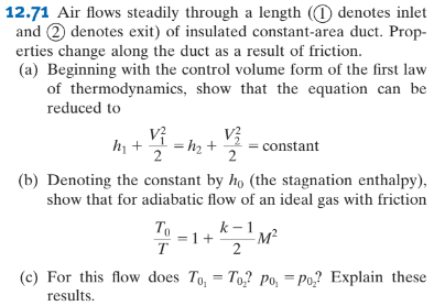 12.71 Air flows steadily through a length ( denotes inlet
and 2 denotes exit) of insulated constant-area duct. Prop-
erties change along the duct as a result of friction.
(a) Beginning with the control volume form of the first law
of thermodynamics, show that the equation can be
reduced to
V²
m+ V² = m₂ + constant
2
(b) Denoting the constant by ho (the stagnation enthalpy),
show that for adiabatic flow of an ideal gas with friction
To
T
=1+
k-1
2
-M²
=
(c) For this flow does To, To? Po, Po₂? Explain these
results.