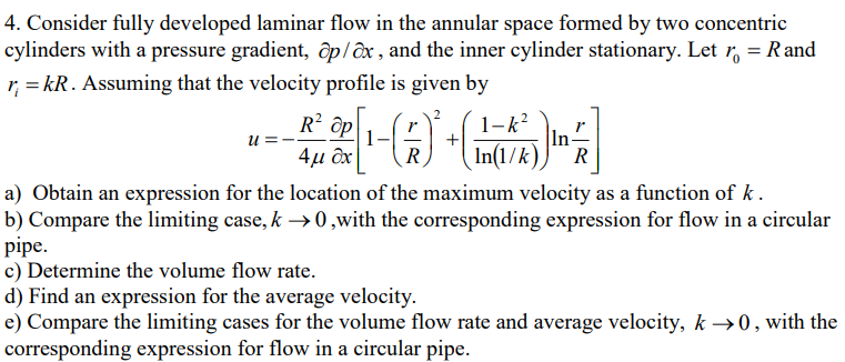 4. Consider fully developed laminar flow in the annular space formed by two concentric
cylinders with a pressure gradient, op/ax, and the inner cylinder stationary. Let r = Rand
r = kR. Assuming that the velocity profile is given by
u:
[¹-( 7 )² +
+(ma
1
R
R² ap
4μ &x
1-k²
In-
In(1/k) R
a) Obtain an expression for the location of the maximum velocity as a function of k.
b) Compare the limiting case, k→ 0,with the corresponding expression for flow in a circular
pipe.
c) Determine the volume flow rate.
d) Find an expression for the average velocity.
e) Compare the limiting cases for the volume flow rate and average velocity, k →0, with the
corresponding expression for flow in a circular pipe.
