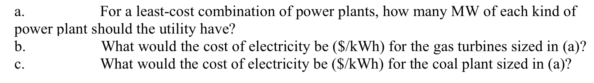 а.
For a least-cost combination of power plants, how many MW of each kind of
power plant should the utility have?
b.
What would the cost of electricity be ($/kWh) for the gas turbines sized in (a)?
What would the cost of electricity be ($/kWh) for the coal plant sized in (a)?
с.
