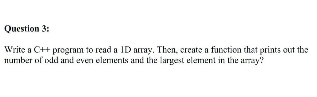 Question 3:
Write a C++ program to read a 1D array. Then, create a function that prints out the
number of odd and even elements and the largest element in the array?
