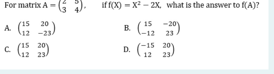 For matrix A =
15
A. 12
c. (15
-203)
20
4).
3 4
if f(x) = x²-2X, what is the answer to f(A)?
15
B. (112 -230)
-15 20
D.
12
23
12
23