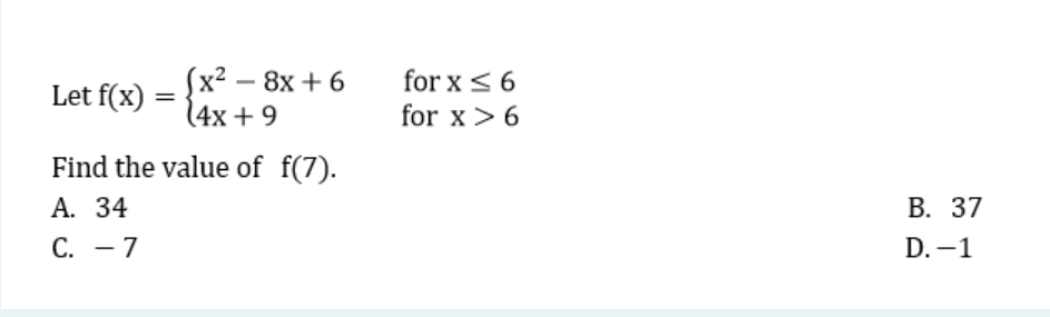Let f(x)
=
(x² - 8x+6
(4x+9
for x ≤ 6
for x > 6
Find the value of f(7).
A. 34
C. - 7
B. 37
D.-1