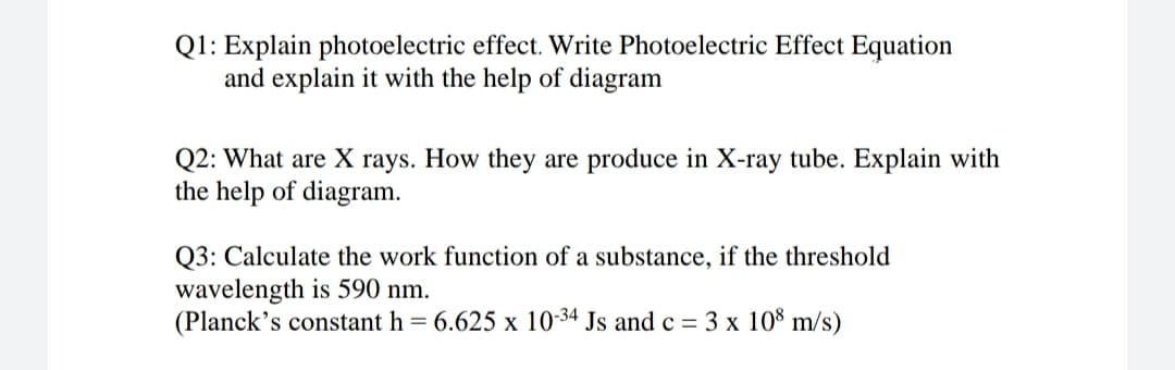 Q1: Explain photoelectric effect. Write Photoelectric Effect Equation
and explain it with the help of diagram
Q2: What are X rays. How they are produce in X-ray tube. Explain with
the help of diagram.
Q3: Calculate the work function of a substance, if the threshold
wavelength is 590 nm.
(Planck's constant h = 6.625 x 10-34 Js and c = 3 x 10% m/s)
