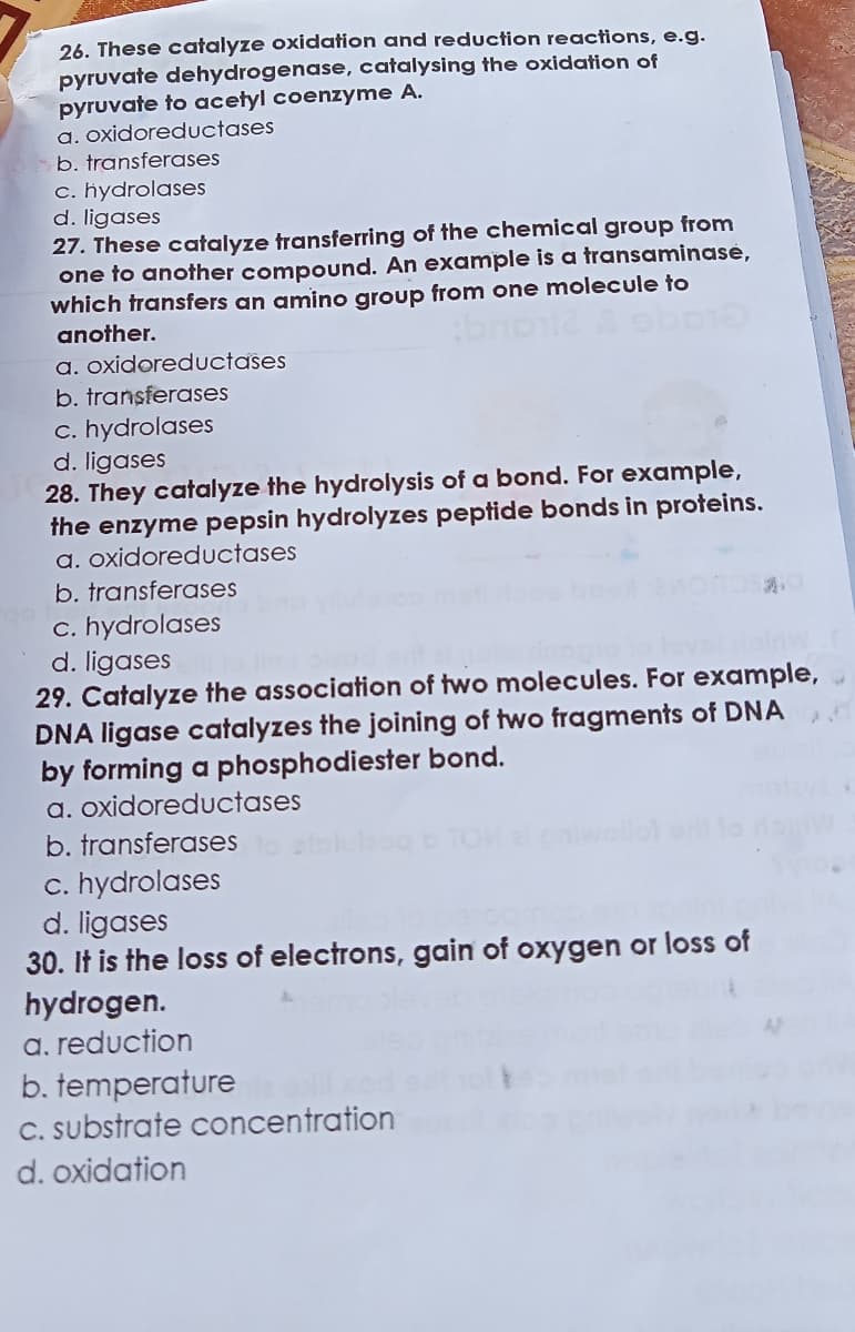 26. These catalyze oxidation and reduction reactions, e.g.
pyruvate dehydrogenase, catalysing the oxidation of
pyruvate to acetyl coenzyme A.
a. oxidoreductases
b. transferases
c. hydrolases
d. ligases
27. These catalyze transferring of the chemical group from
one to another compound. An example is a transaminase,
which transfers an amino group from one molecule to
another.
a. oxidoreduUctases
b. transferases
c. hydrolases
d. ligases
28. They catalyze the hydrolysis of a bond. For example,
the enzyme pepsin hydrolyzes peptide bonds in proteins.
a. oxidoreductases
b. transferases
c. hydrolases
d. ligases
29. Catalyze the association of two molecules. For example,
DNA ligase catalyzes the joining of two fragments of DNA
by forming a phosphodiester bond.
a. oxidoreductases
b. transferases
c. hydrolases
d. ligases
30. It is the loss of electrons, gain of oxygen or loss of
hydrogen.
a. reduction
b. temperature
C. substrate concentration
d. oxidation
