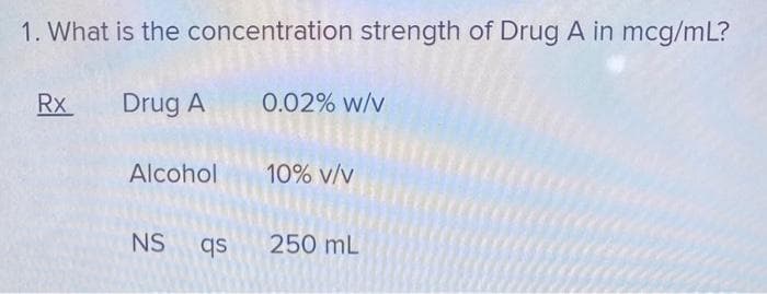 1. What is the concentration strength of Drug A in mcg/mL?
Drug A
Rx
Alcohol
NS qs
0.02% w/v
10% V/V
250 mL
