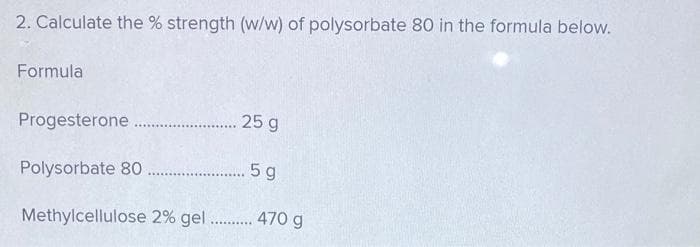 2. Calculate the % strength (w/w) of polysorbate 80 in the formula below.
Formula
Progesterone.
.... 25 g
Polysorbate 80
...... 5 g
Methylcellulose 2% gel ......... 470 g