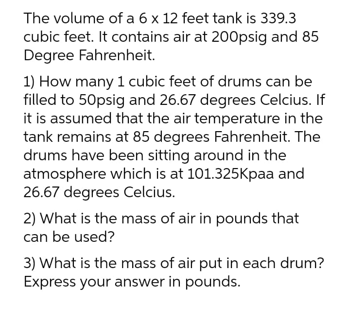 The volume of a 6 x 12 feet tank is 339.3
cubic feet. It contains air at 200psig and 85
Degree Fahrenheit.
1) How many 1 cubic feet of drums can be
filled to 50psig and 26.67 degrees Celcius. If
it is assumed that the air temperature in the
tank remains at 85 degrees Fahrenheit. The
drums have been sitting around in the
atmosphere which is at 101.325kpaa and
26.67 degrees Celcius.
2) What is the mass of air in pounds that
can be used?
3) What is the mass of air put in each drum?
Express your answer in pounds.