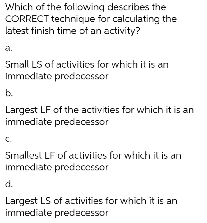 Which of the following describes the
CORRECT technique for calculating the
latest finish time of an activity?
a.
Small LS of activities for which it is an
immediate predecessor
b.
Largest LF of the activities for which it is an
immediate predecessor
C.
Smallest LF of activities for which it is an
immediate predecessor
d.
Largest LS of activities for which it is an
immediate predecessor
