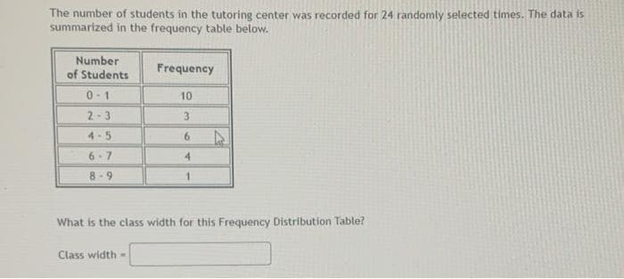 The number of students in the tutoring center was recorded for 24 randomly selected times. The data is
summarized in the frequency table below.
Number
of Students
0-1
2-3
4-5
6-7
8-9
Frequency
Class width=
10
3
6
4
1
What is the class width for this Frequency Distribution Table?