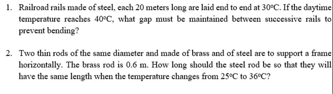 1. Railroad rails made of steel, each 20 meters long are laid end to end at 30°C. If the daytime
temperature reaches 40°C, what gap must be maintained between successive rails to
prevent bending?
2. Two thin rods of the same diameter and made of brass and of steel are to support a frame
horizontally. The brass rod is 0.6 m. How long should the steel rod be so that they will
have the same length when the temperature changes from 25°C to 36°C?