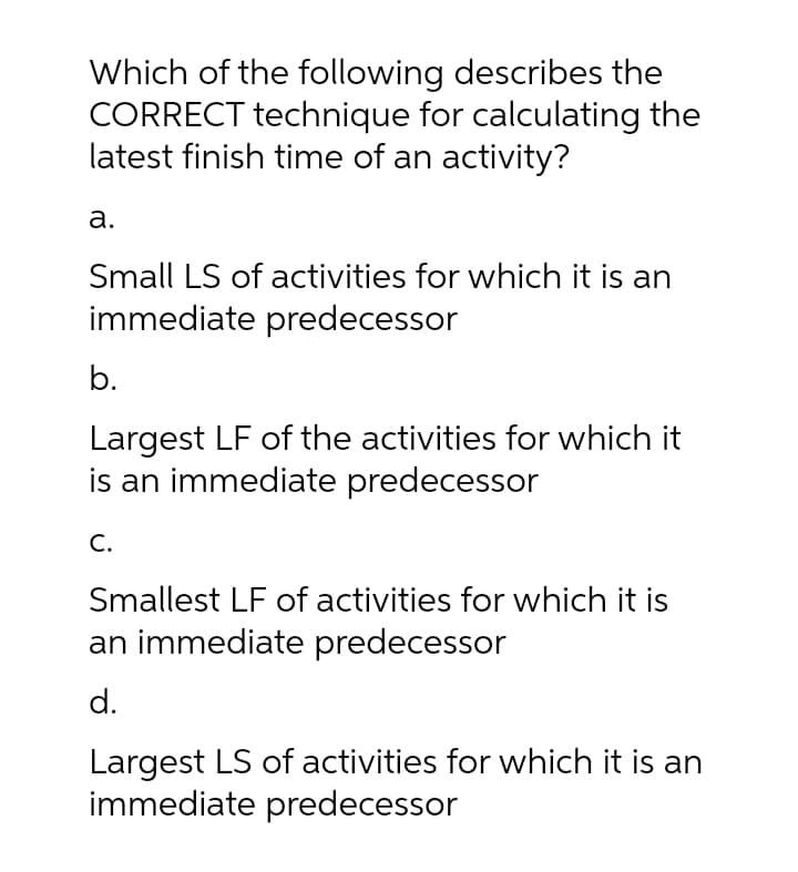 Which of the following describes the
CORRECT technique for calculating the
latest finish time of an activity?
a.
Small LS of activities for which it is an
immediate predecessor
b.
Largest LF of the activities for which it
is an immediate predecessor
C.
Smallest LF of activities for which it is
an immediate predecessor
d.
Largest LS of activities for which it is an
immediate predecessor