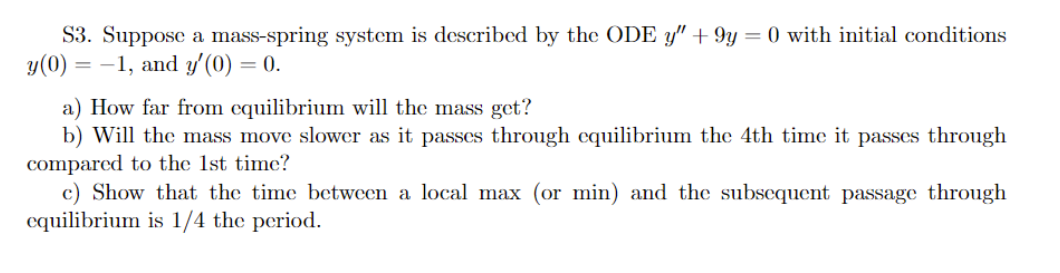 S3. Suppose a mass-spring system is described by the ODE y" +9y=0 with initial conditions
y(0) = -1, and y'(0) = 0.
a) How far from equilibrium will the mass get?
b) Will the mass move slower as it passes through equilibrium the 4th time it passes through
compared to the 1st time?
c) Show that the time between a local max (or min) and the subsequent passage through
equilibrium is 1/4 the period.