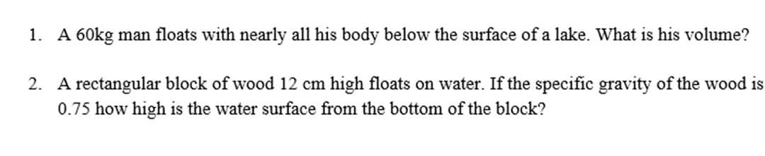 1. A 60kg man floats with nearly all his body below the surface of a lake. What is his volume?
2. A rectangular block of wood 12 cm high floats on water. If the specific gravity of the wood is
0.75 how high is the water surface from the bottom of the block?