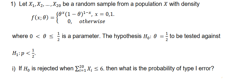 1) Let X₁, X₂, ..., X20 be a random sample from a population X with density
(0*(1 − 0)¹−*, x = 0,1.
otherwise
where 0 < 0 ≤ is a parameter. The hypothesis Ho: 0 = to be tested against
H₁: p < 1/
i) If Ho is rejected when 2₁ X₁ ≤ 6. then what is the probability of type I error?
f(x;0) = {0* (1-