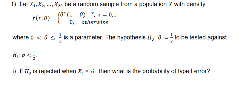 1) Let X₁, X₂, ..., X20 be a random sample from a population X with density
(0*(1 − 0)¹−*, x = 0,1.
otherwise
f(x;0) = {0* (1-
where 0 < 0 ≤ is a parameter. The hypothesis Ho: 0 = to be tested against
H₁: p<1/1
i) If Ho is rejected when X₁ ≤ 6. then what is the probability of type I error?