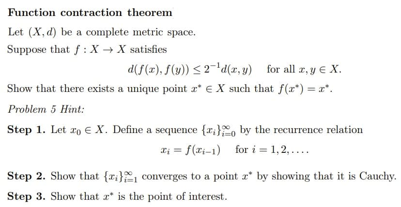 Function contraction theorem
Let (X, d) be a complete metric space.
Suppose that f: XX satisfies
d(f(x), f(y)) ≤ 2-¹d(x, y) for all x, y E X.
Show that there exists a unique point x* EX such that f(x*) = x*.
Problem 5 Hint:
i=0
Step 1. Let xo E X. Define a sequence {x} by the recurrence relation
xi = f(xi-1) for i=1,2,....
Step 2. Show that {x}
Step 3. Show that x* is the point of interest.
converges to a point x* by showing that it is Cauchy.