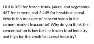 HHI is 350 for frozen fruits, juices, and vegetables,
467 for cement, and 2,449 for breakfast cereal.
Why is this measure of concentration in the
cement market inaccurate? Why do you think that
concentration is low for the frozen food industry
and high for the breakfast cereal industry?