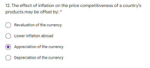 12. The effect of inflation on the price competitiveness of a country's
products may be offset by: *
Revaluation of the currency
Lower inflation abroad
Appreciation of the currency
Depreciation of the currency

