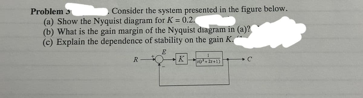 Problem 3
Consider the system presented in the figure below.
(a) Show the Nyquist diagram for K = 0.2.
(b) What is the gain margin of the Nyquist diagram in (a)?
(c) Explain the dependence of stability on the gain K.
R
E
K
+
1
s(s+25+1)
+C