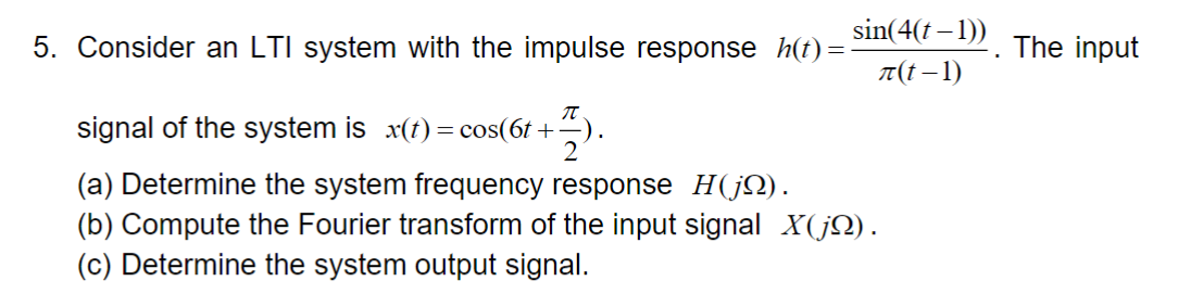 5. Consider an LTI system with the impulse response h(t)=
signal of the system is x(t) = cos(6t+).
Π
2
(a) Determine the system frequency response H(j).
sin(4(t-1))
(b) Compute the Fourier transform of the input signal X(j).
(c) Determine the system output signal.
л(t-1)
"
The input