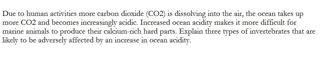 Due to human activities more carbon dioxide (CO2) is dissolving into the air, the ocean takes up
more CO2 and becomes increasingly acidic. Increased ocean acidity makes it more difficult for
marine animals to produce their calcium-rich hard parts. Explain three types of invertebrates that are
likely to be adversely affected by an increase in ocean acidity.