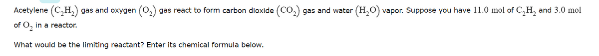 Acetylene (C,H,) gas and oxygen (0,) gas react to form carbon dioxide (CO,) gas and water (H,O) vapor. Suppose you have 11.0 mol of C,H, and 3.0 mol
of O, in a reactor.
What would be the limiting reactant? Enter its chemical formula below.
