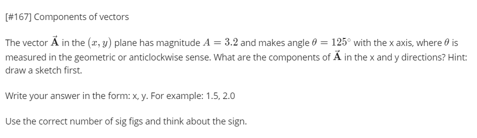[#167] Components of vectors
The vector Ã in the (x, y) plane has magnitude A = 3.2 and makes angle 0 = 125° with the x axis, where 0 is
measured in the geometric or anticlockwise sense. What are the components of Ã in the x and y directions? Hint:
draw a sketch first.
Write your answer in the form: x, y. For example: 1.5, 2.0
Use the correct number of sig figs and think about the sign.
