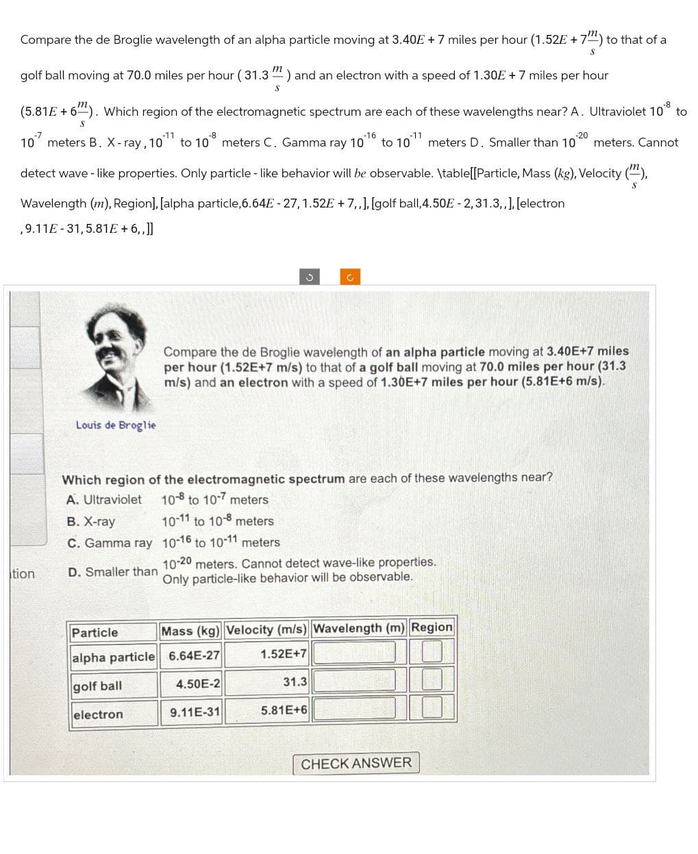 S
Compare the de Broglie wavelength of an alpha particle moving at 3.40€ + 7 miles per hour (1.52E + 7) to that of a
golf ball moving at 70.0 miles per hour (31.3") and an electron with a speed of 1.30E +7 miles per hour
S
-8
(5.81E+6). Which region of the electromagnetic spectrum are each of these wavelengths near? A. Ultraviolet 10 to
m
S
-11
10 meters B. X-ray, 10 to 10 meters C. Gamma ray 10
-16
-11
-20
to 10
meters D. Smaller than 10 meters. Cannot
S
detect wave-like properties. Only particle-like behavior will be observable. \table[[Particle, Mass (kg), Velocity (""),
Wavelength (m), Region], [alpha particle, 6.64E-27, 1.52E+7,,], [golf ball, 4.50E-2, 31.3,,], [electron
,9.11E-31,5.81E+6,.]]
Louis de Broglie
Compare the de Broglie wavelength of an alpha particle moving at 3.40E+7 miles
per hour (1.52E+7 m/s) to that of a golf ball moving at 70.0 miles per hour (31.3
m/s) and an electron with a speed of 1.30E+7 miles per hour (5.81E+6 m/s).
Which region of the electromagnetic spectrum are each of these wavelengths near?
A. Ultraviolet
10- to 10-7 meters
B. X-ray
10-11 to 10-8 meters
C. Gamma ray 10-16 to 10-11 meters
tion
D. Smaller than
Particle
10-20 meters. Cannot detect wave-like properties.
Only particle-like behavior will be observable.
Mass (kg) Velocity (m/s) Wavelength (m) Region
alpha particle 6.64E-27
1.52E+7
golf ball
4.50E-2
31.3
electron
9.11E-31
5.81E+6
CHECK ANSWER