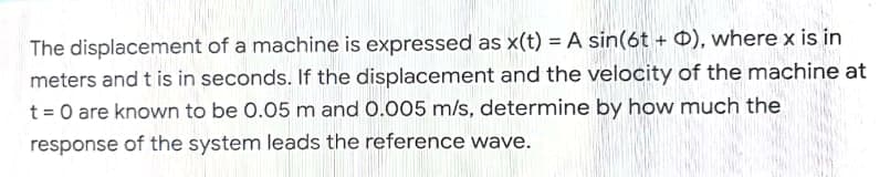 The displacement of a machine is expressed as x(t) = A sin(6t + 0), where x is in
meters and t is in seconds. If the displacement and the velocity of the machine at
t = 0 are known to be 0.05 m and 0.005 m/s, determine by how much the
response of the system leads the reference wave.
