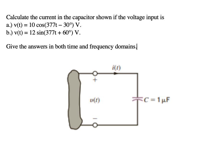 Calculate the current in the capacitor shown if the voltage input is
a.) v(t) = 10 cos(377t – 30°) V.
b.) v(t) = 12 sin(377t + 60°) V.
Give the answers in both time and frequency domains.
i(t)
Fc =1µF
