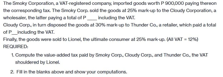 The Smoky Corporation, a VAT-registered company, imported goods worth P 900,000 paying thereon
the corresponding tax. The Smoky Corp. sold the goods at 25% mark-up to the Cloudy Corporation, a
wholesaler, the latter paying a total of P_including the VAT.
Cloudy Corp., in turn disposed the goods at 30% mark-up to Thunder Co., a retailer, which paid a total
of P_including the VAT.
Finally, the goods were sold to Lionel, the ultimate consumer at 25% mark-up. (All VAT = 12%)
REQUIRED:
1. Compute the value-added tax paid by Smoky Corp., Cloudy Corp., and Thunder Co., the VAT
shouldered by Lionel.
2. Fill in the blanks above and show your computations.
