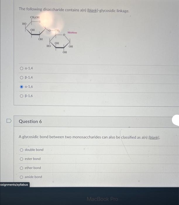 D
The following disaccharide contains a(n) (blank]-glycosidic linkage.
HO
CH₂OH
ОН
Oa-1,4
OB-1,4
a-1,6
O B-1,6
0
OH
Question 6
double bond
ssignments/syllabus
ester bond
ether bond
amide bond
HO
A glycosidic bond between two monosaccharides can also be classified as a(n) [blank).
OH
OH
Melebi
OH
MacBook Pro