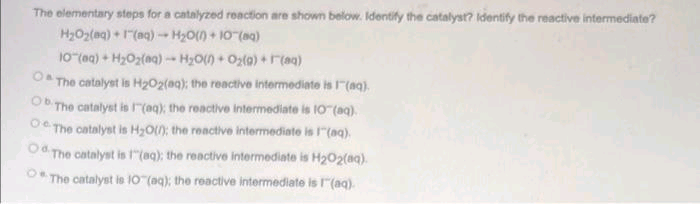 The elementary steps for a catalyzed reaction are shown below. Identify the catalyst? Identify the reactive intermediate?
HyOy(0g) + I" (aq) —+ H_O(0) + IOT (sq)
IO"(@a) + HyOz(0g) - HyO0+O2{0) +F(31)
O The catalyst is H₂O2(aq); the reactive intermediate is 1(aq).
Ob The catalyst is (aq); the reactive intermediate is 10"(aq).
The catalyst is H₂O(); the reactive intermediate is 1" (aq).
Od The catalyst is 1"(aq); the reactive intermediate is H₂O2(aq).
The catalyst is 10(aq); the reactive intermediate is 1(aq).
