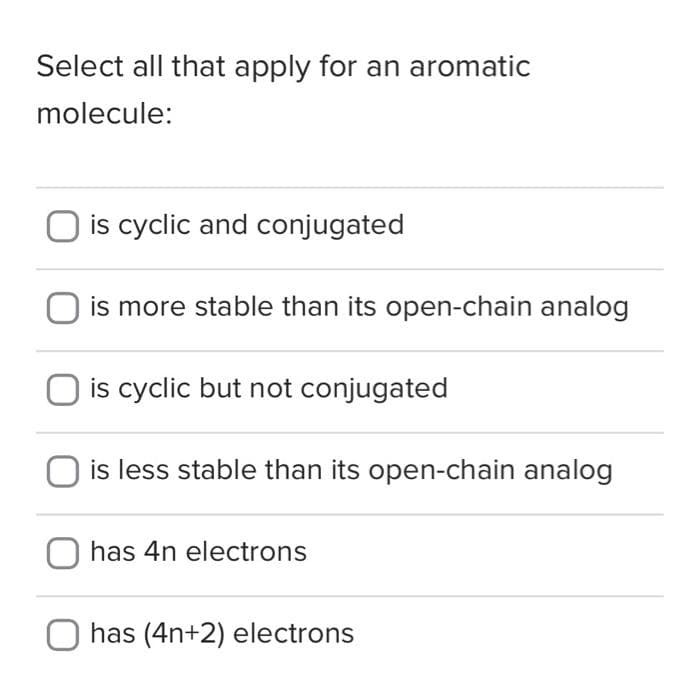 Select all that apply for an aromatic
molecule:
O is cyclic and conjugated
is more stable than its open-chain analog
is cyclic but not conjugated
is less stable than its open-chain analog
has 4n electrons
O has (4n+2) electrons