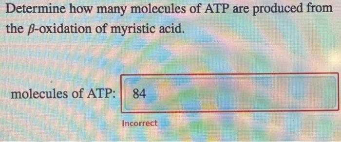 Determine how many molecules of ATP are produced from
the ß-oxidation of myristic acid.
molecules of ATP: 84
Incorrect