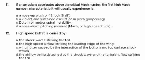 11.
If an aeroplane accelerates above the critical Mach number, the first high Mach
number characteristic it will usually experience is:
a a nose-up pitch or "Shock Stall"
b.a violent and sustained oscillation in pitch (porpoising).
c Dutch roll and/or spiral instability.
da nose-down pitching moment (Mach, or high speed tuck).
12.
High speed buffet is caused by:
a the shock waves striking the tail.
b.the high speed airflow striking the leading edge of the wing.
c wing flutter caused by the interaction of the bottom and top surface shock
waves
d the airflow being detached by the shock wave and the turbulent flow striking
the tail.
